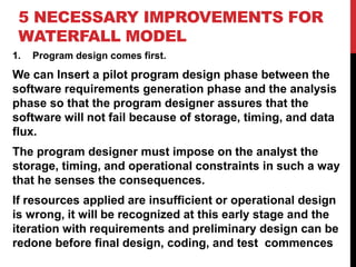 5 NECESSARY IMPROVEMENTS FOR
WATERFALL MODEL
1. Program design comes first.
We can Insert a pilot program design phase between the
software requirements generation phase and the analysis
phase so that the program designer assures that the
software will not fail because of storage, timing, and data
flux.
The program designer must impose on the analyst the
storage, timing, and operational constraints in such a way
that he senses the consequences.
If resources applied are insufficient or operational design
is wrong, it will be recognized at this early stage and the
iteration with requirements and preliminary design can be
redone before final design, coding, and test commences
 