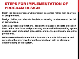 STEPS FOR IMPLEMENTATION OF
PROGRAM DESIGN
Begin the design process with program designers rather than analysts
or programmers.
Design, define, and allocate the data processing modes even at the risk
of being wrong.
Allocate processing functions, design the database, allocate execution
time, define interfaces and processing modes with the operating system,
describe input and output processing, and define preliminary operating
procedures.
Write an overview document that is understandable, informative, and
current so that every worker on the project can gain an elemental
understanding of the system.
 