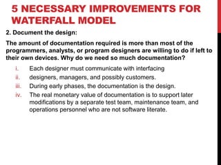 5 NECESSARY IMPROVEMENTS FOR
WATERFALL MODEL
2. Document the design:
The amount of documentation required is more than most of the
programmers, analysts, or program designers are willing to do if left to
their own devices. Why do we need so much documentation?
i. Each designer must communicate with interfacing
ii. designers, managers, and possibly customers.
iii. During early phases, the documentation is the design.
iv. The real monetary value of documentation is to support later
modifications by a separate test team, maintenance team, and
operations personnel who are not software literate.
 