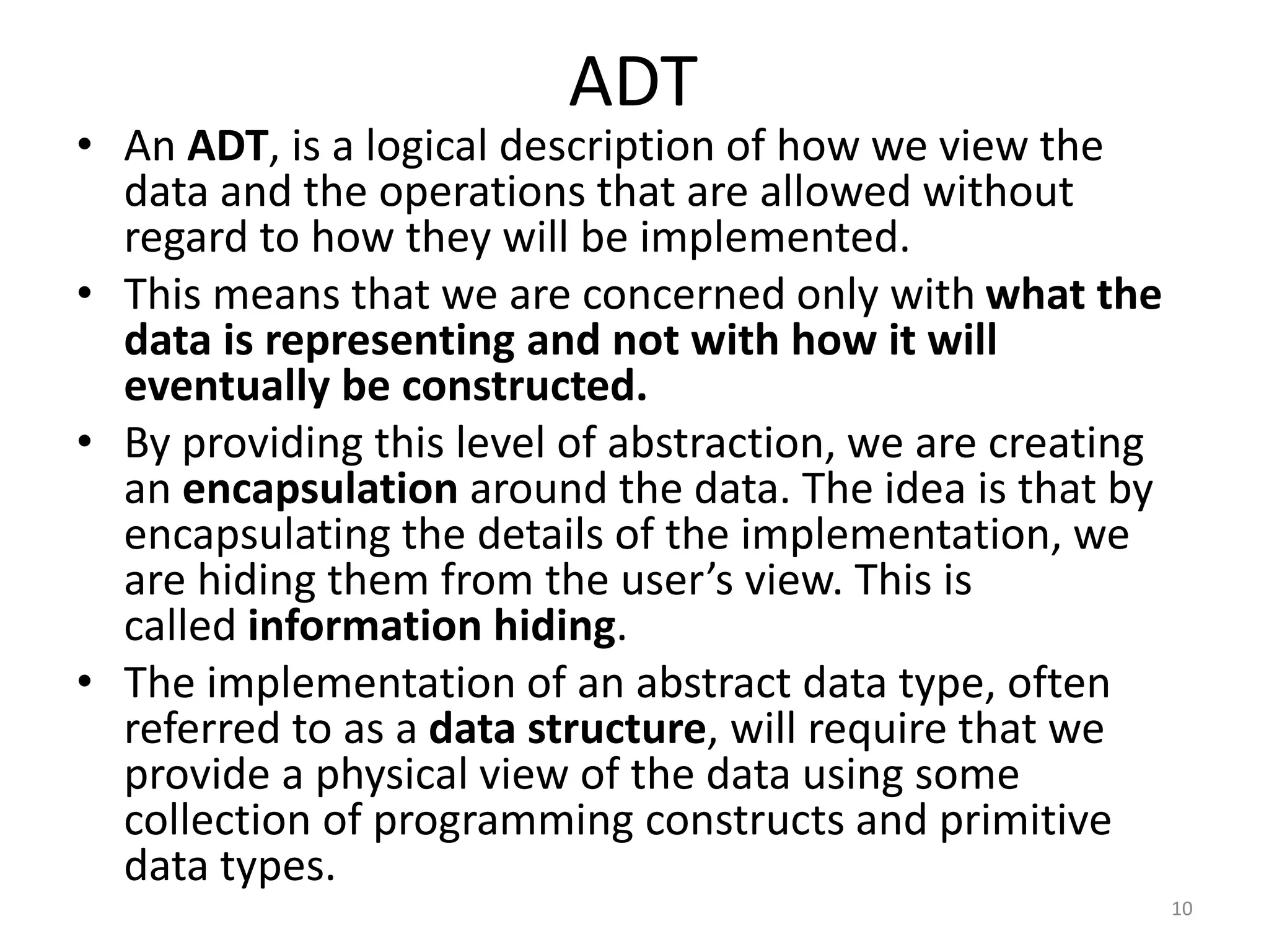 ADT
• An ADT, is a logical description of how we view the
data and the operations that are allowed without
regard to how they will be implemented.
• This means that we are concerned only with what the
data is representing and not with how it will
eventually be constructed.
• By providing this level of abstraction, we are creating
an encapsulation around the data. The idea is that by
encapsulating the details of the implementation, we
are hiding them from the user’s view. This is
called information hiding.
• The implementation of an abstract data type, often
referred to as a data structure, will require that we
provide a physical view of the data using some
collection of programming constructs and primitive
data types.
10
 