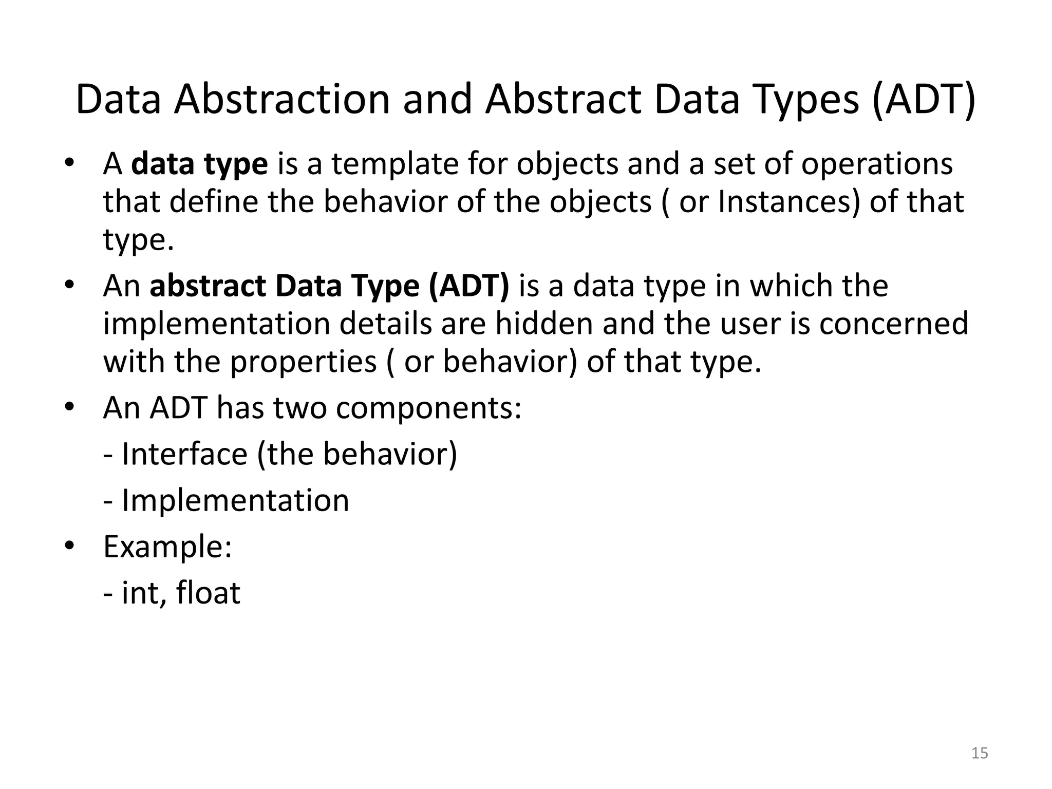 Data Abstraction and Abstract Data Types (ADT)
• A data type is a template for objects and a set of operations
that define the behavior of the objects ( or Instances) of that
type.
• An abstract Data Type (ADT) is a data type in which the
implementation details are hidden and the user is concerned
with the properties ( or behavior) of that type.
• An ADT has two components:
- Interface (the behavior)
- Implementation
• Example:
- int, float
15
 