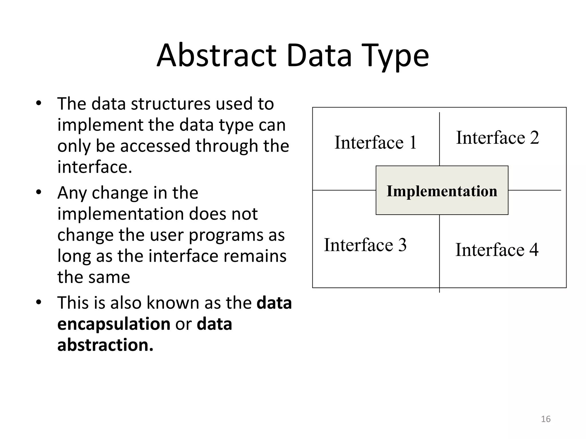 Implementation
Abstract Data Type
• The data structures used to
implement the data type can
only be accessed through the
interface.
• Any change in the
implementation does not
change the user programs as
long as the interface remains
the same
• This is also known as the data
encapsulation or data
abstraction.
Interface 1 Interface 2
Interface 3 Interface 4
Implementation
16
 