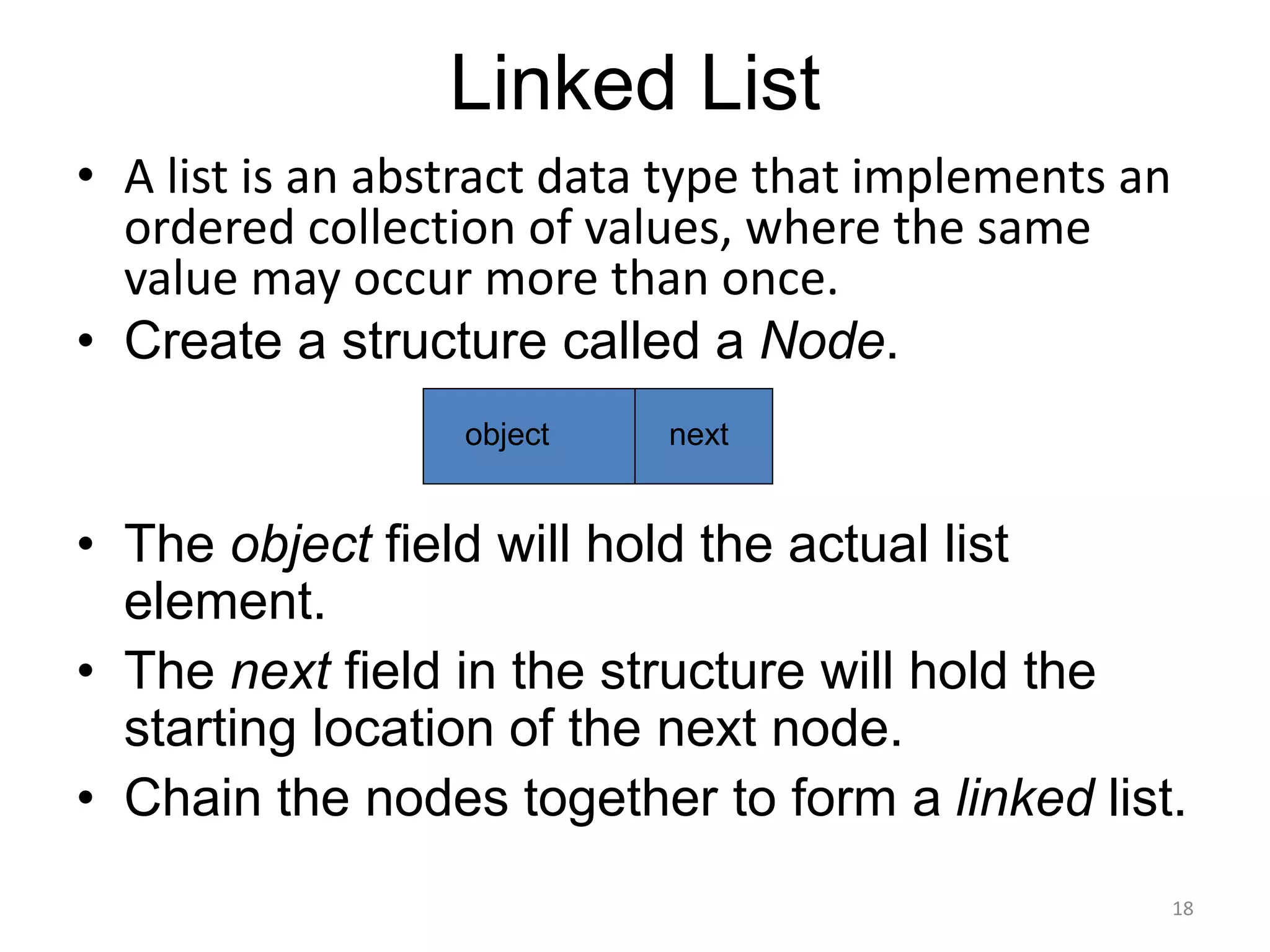 Linked List
• A list is an abstract data type that implements an
ordered collection of values, where the same
value may occur more than once.
• Create a structure called a Node.
• The object field will hold the actual list
element.
• The next field in the structure will hold the
starting location of the next node.
• Chain the nodes together to form a linked list.
18
object next
 