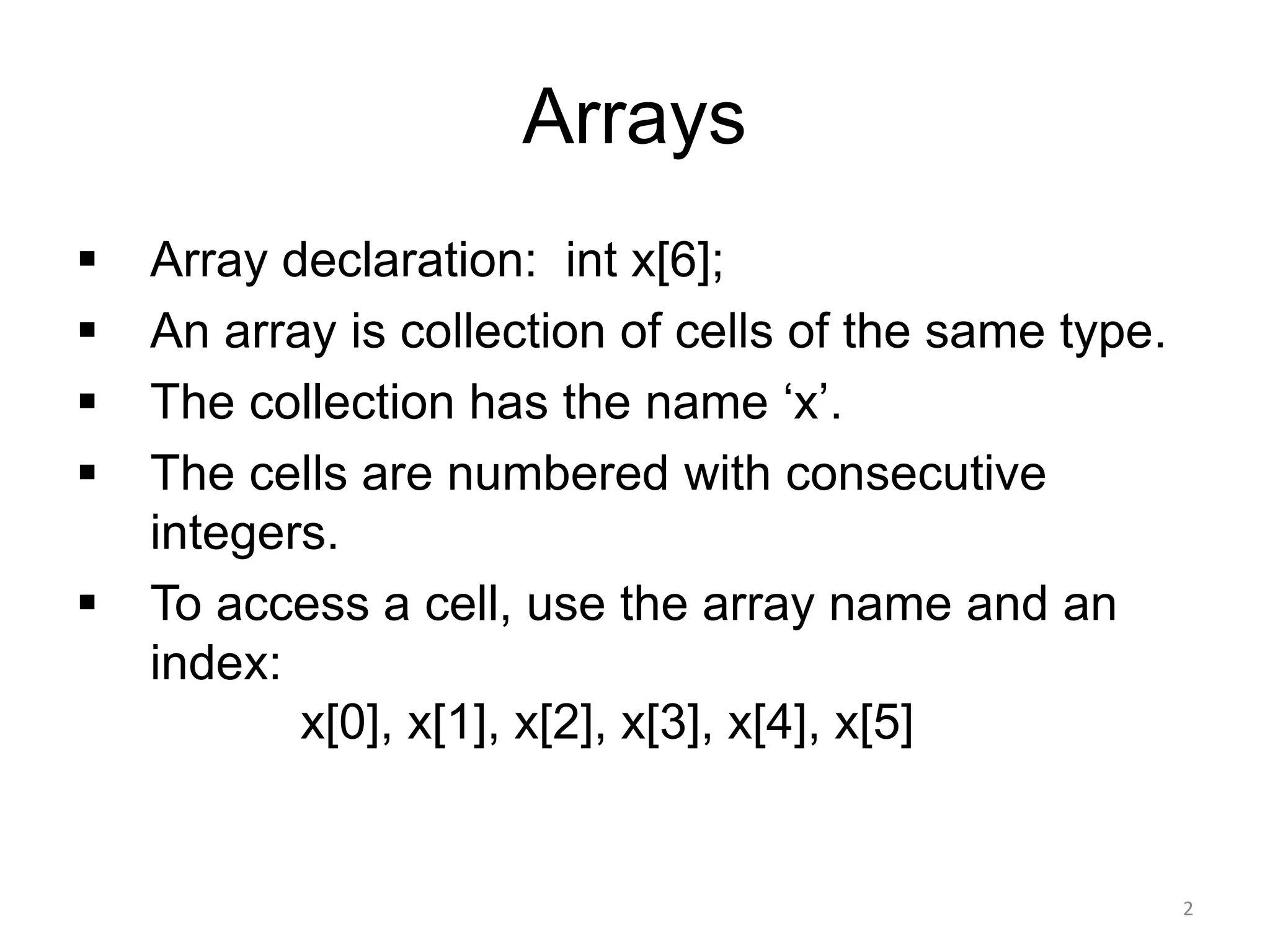 Arrays
▪ Array declaration: int x[6];
▪ An array is collection of cells of the same type.
▪ The collection has the name ‘x’.
▪ The cells are numbered with consecutive
integers.
▪ To access a cell, use the array name and an
index:
x[0], x[1], x[2], x[3], x[4], x[5]
2
 