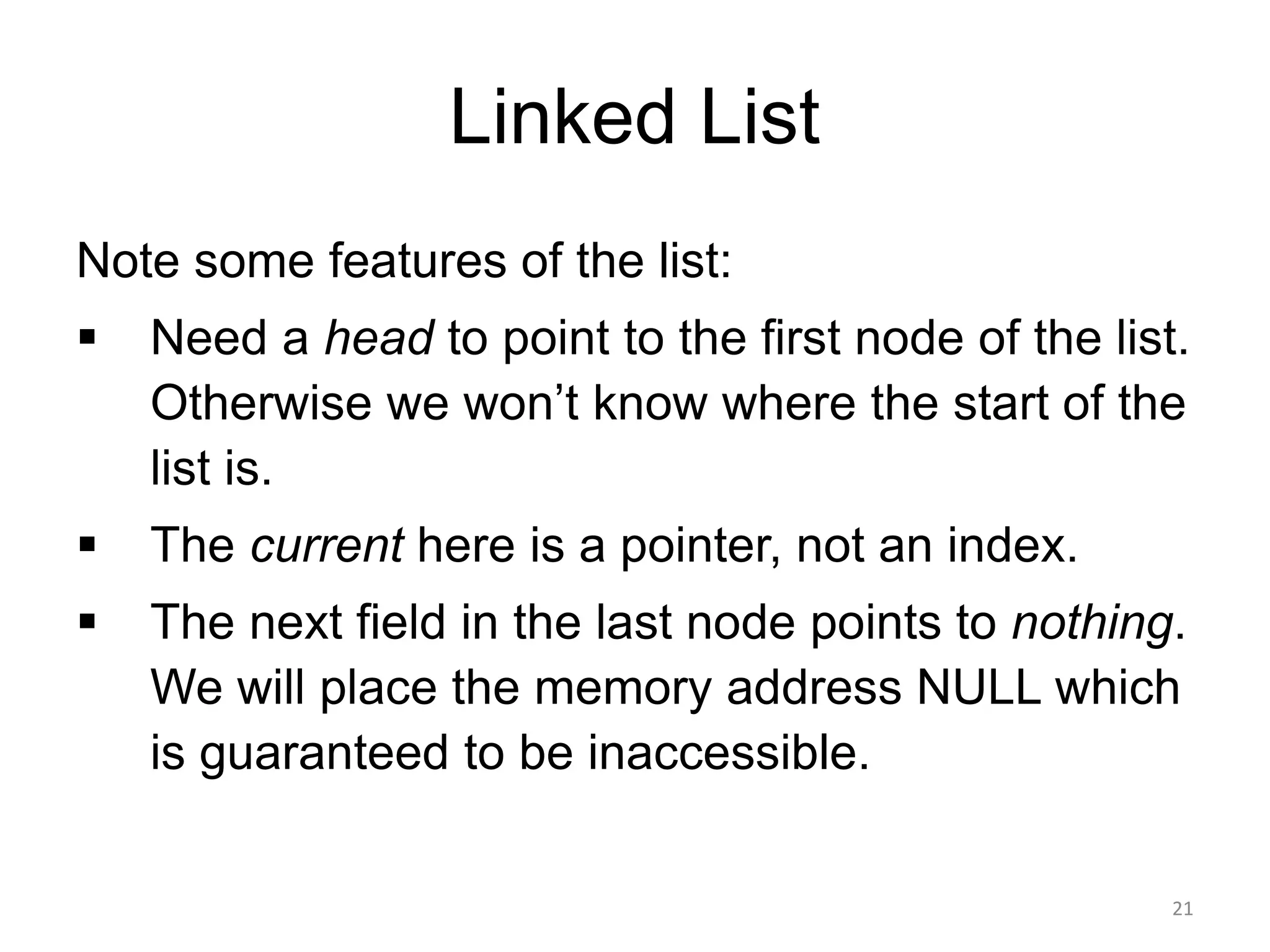 Linked List
Note some features of the list:
▪ Need a head to point to the first node of the list.
Otherwise we won’t know where the start of the
list is.
▪ The current here is a pointer, not an index.
▪ The next field in the last node points to nothing.
We will place the memory address NULL which
is guaranteed to be inaccessible.
21
 