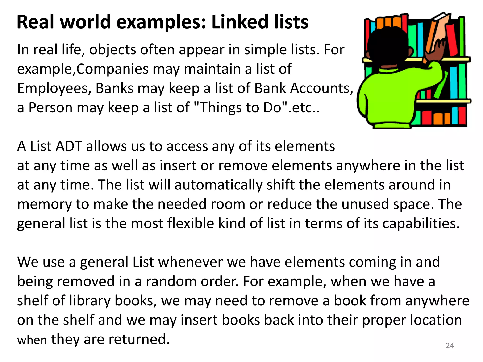 Real world examples: Linked lists
24
In real life, objects often appear in simple lists. For
example,Companies may maintain a list of
Employees, Banks may keep a list of Bank Accounts,
a Person may keep a list of "Things to Do".etc..
A List ADT allows us to access any of its elements
at any time as well as insert or remove elements anywhere in the list
at any time. The list will automatically shift the elements around in
memory to make the needed room or reduce the unused space. The
general list is the most flexible kind of list in terms of its capabilities.
We use a general List whenever we have elements coming in and
being removed in a random order. For example, when we have a
shelf of library books, we may need to remove a book from anywhere
on the shelf and we may insert books back into their proper location
when they are returned.
 