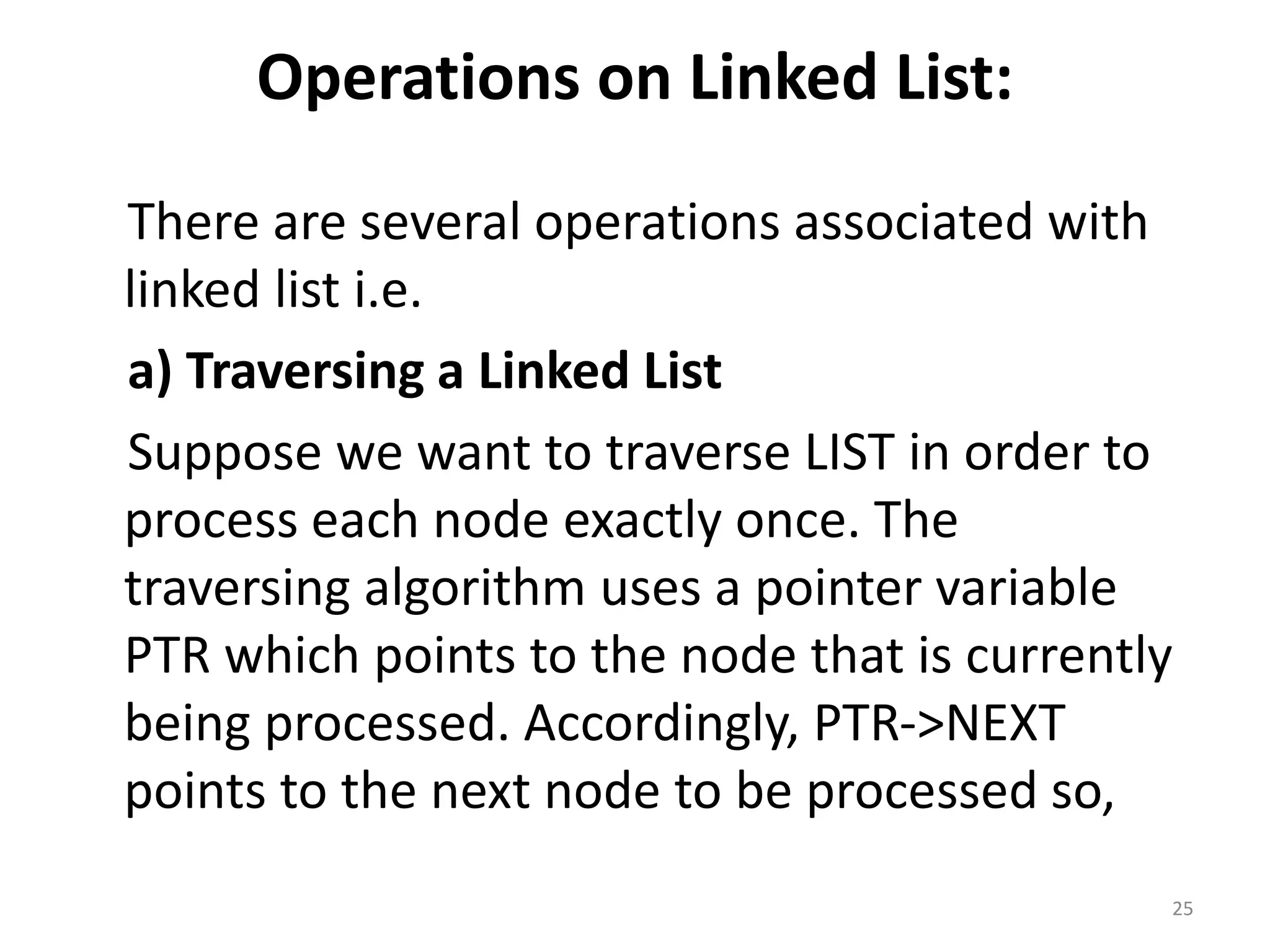 Operations on Linked List:
There are several operations associated with
linked list i.e.
a) Traversing a Linked List
Suppose we want to traverse LIST in order to
process each node exactly once. The
traversing algorithm uses a pointer variable
PTR which points to the node that is currently
being processed. Accordingly, PTR->NEXT
points to the next node to be processed so,
25
 