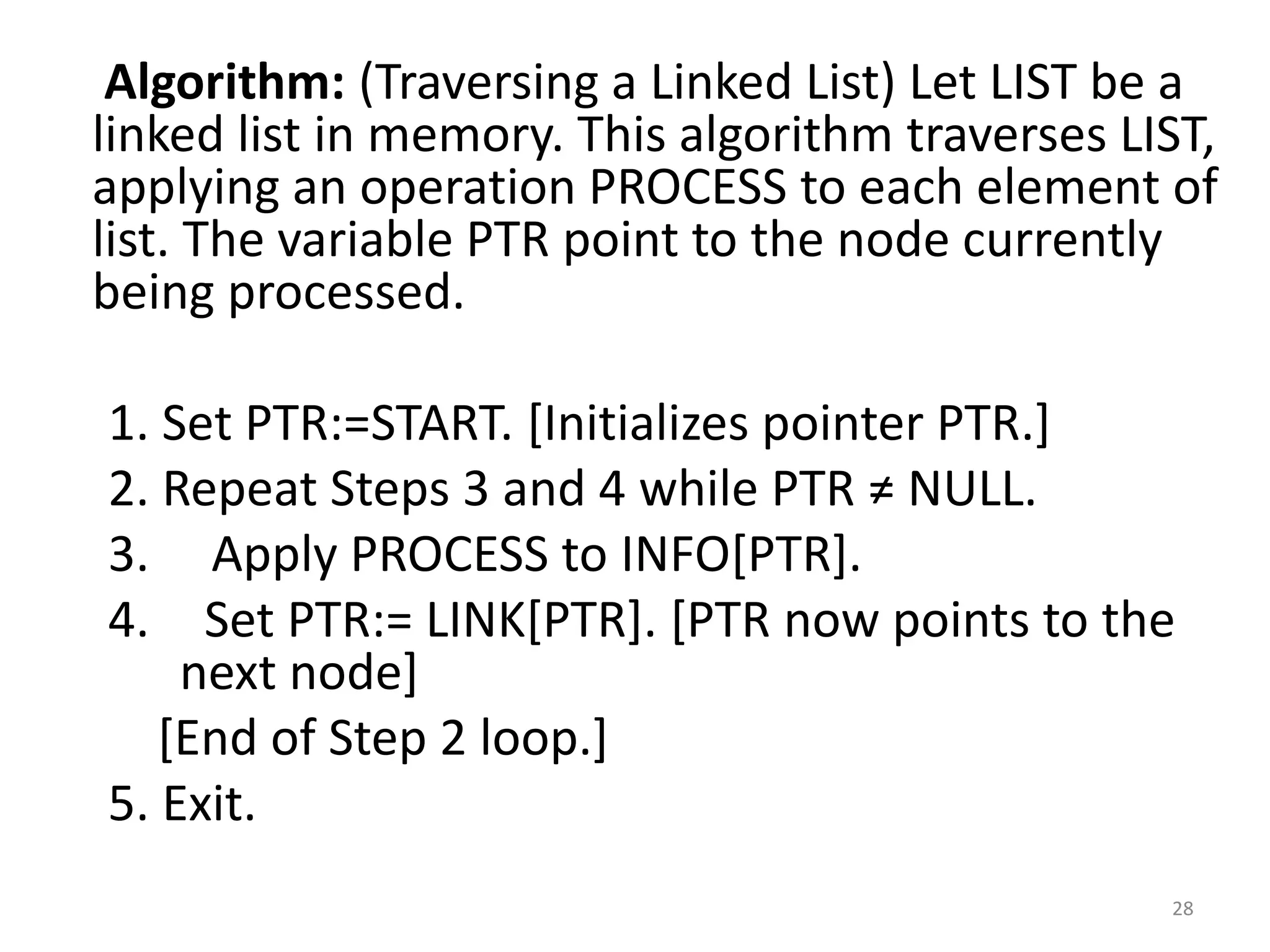 28
Algorithm: (Traversing a Linked List) Let LIST be a
linked list in memory. This algorithm traverses LIST,
applying an operation PROCESS to each element of
list. The variable PTR point to the node currently
being processed.
1. Set PTR:=START. [Initializes pointer PTR.]
2. Repeat Steps 3 and 4 while PTR ≠ NULL.
3. Apply PROCESS to INFO[PTR].
4. Set PTR:= LINK[PTR]. [PTR now points to the
next node]
[End of Step 2 loop.]
5. Exit.
 