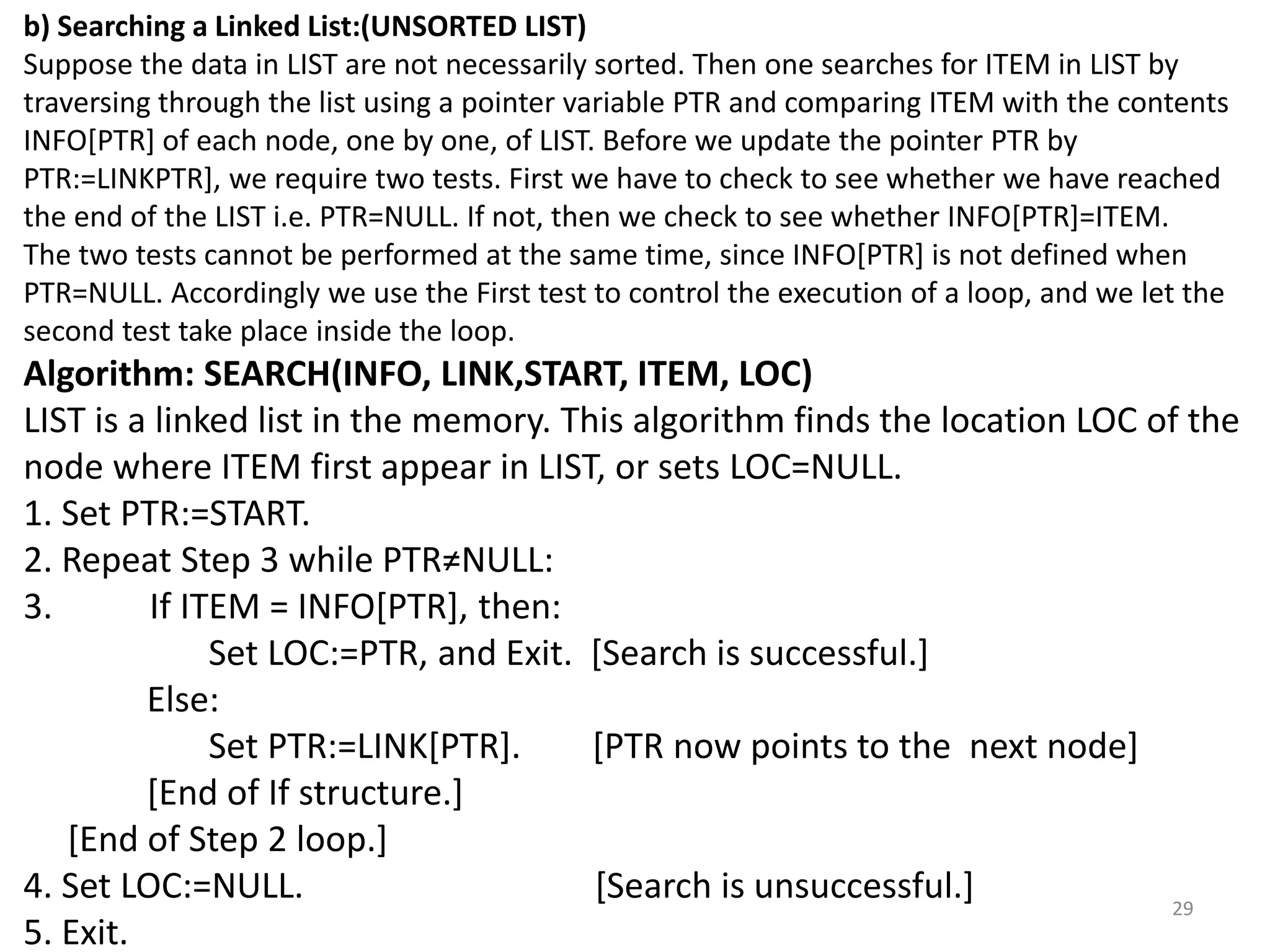 29
b) Searching a Linked List:(UNSORTED LIST)
Suppose the data in LIST are not necessarily sorted. Then one searches for ITEM in LIST by
traversing through the list using a pointer variable PTR and comparing ITEM with the contents
INFO[PTR] of each node, one by one, of LIST. Before we update the pointer PTR by
PTR:=LINKPTR], we require two tests. First we have to check to see whether we have reached
the end of the LIST i.e. PTR=NULL. If not, then we check to see whether INFO[PTR]=ITEM.
The two tests cannot be performed at the same time, since INFO[PTR] is not defined when
PTR=NULL. Accordingly we use the First test to control the execution of a loop, and we let the
second test take place inside the loop.
Algorithm: SEARCH(INFO, LINK,START, ITEM, LOC)
LIST is a linked list in the memory. This algorithm finds the location LOC of the
node where ITEM first appear in LIST, or sets LOC=NULL.
1. Set PTR:=START.
2. Repeat Step 3 while PTR≠NULL:
3. If ITEM = INFO[PTR], then:
Set LOC:=PTR, and Exit. [Search is successful.]
Else:
Set PTR:=LINK[PTR]. [PTR now points to the next node]
[End of If structure.]
[End of Step 2 loop.]
4. Set LOC:=NULL. [Search is unsuccessful.]
5. Exit.
 