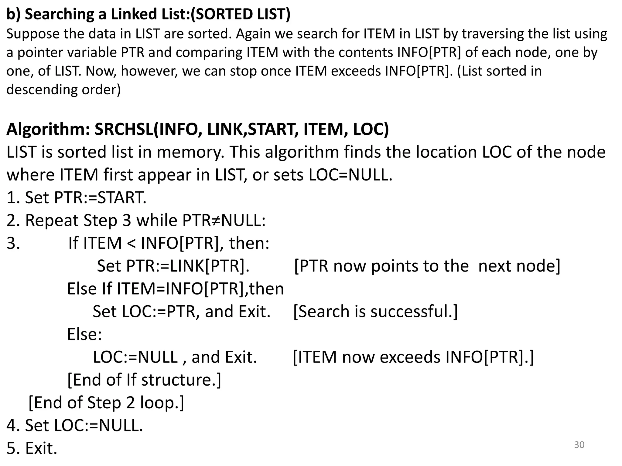 30
b) Searching a Linked List:(SORTED LIST)
Suppose the data in LIST are sorted. Again we search for ITEM in LIST by traversing the list using
a pointer variable PTR and comparing ITEM with the contents INFO[PTR] of each node, one by
one, of LIST. Now, however, we can stop once ITEM exceeds INFO[PTR]. (List sorted in
descending order)
Algorithm: SRCHSL(INFO, LINK,START, ITEM, LOC)
LIST is sorted list in memory. This algorithm finds the location LOC of the node
where ITEM first appear in LIST, or sets LOC=NULL.
1. Set PTR:=START.
2. Repeat Step 3 while PTR≠NULL:
3. If ITEM < INFO[PTR], then:
Set PTR:=LINK[PTR]. [PTR now points to the next node]
Else If ITEM=INFO[PTR],then
Set LOC:=PTR, and Exit. [Search is successful.]
Else:
LOC:=NULL , and Exit. [ITEM now exceeds INFO[PTR].]
[End of If structure.]
[End of Step 2 loop.]
4. Set LOC:=NULL.
5. Exit.
 