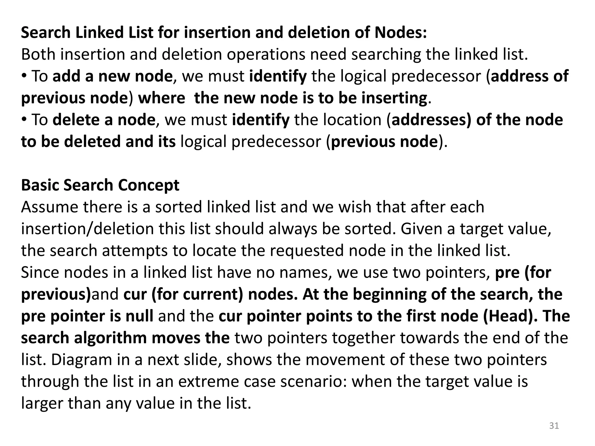 31
Search Linked List for insertion and deletion of Nodes:
Both insertion and deletion operations need searching the linked list.
• To add a new node, we must identify the logical predecessor (address of
previous node) where the new node is to be inserting.
• To delete a node, we must identify the location (addresses) of the node
to be deleted and its logical predecessor (previous node).
Basic Search Concept
Assume there is a sorted linked list and we wish that after each
insertion/deletion this list should always be sorted. Given a target value,
the search attempts to locate the requested node in the linked list.
Since nodes in a linked list have no names, we use two pointers, pre (for
previous)and cur (for current) nodes. At the beginning of the search, the
pre pointer is null and the cur pointer points to the first node (Head). The
search algorithm moves the two pointers together towards the end of the
list. Diagram in a next slide, shows the movement of these two pointers
through the list in an extreme case scenario: when the target value is
larger than any value in the list.
 