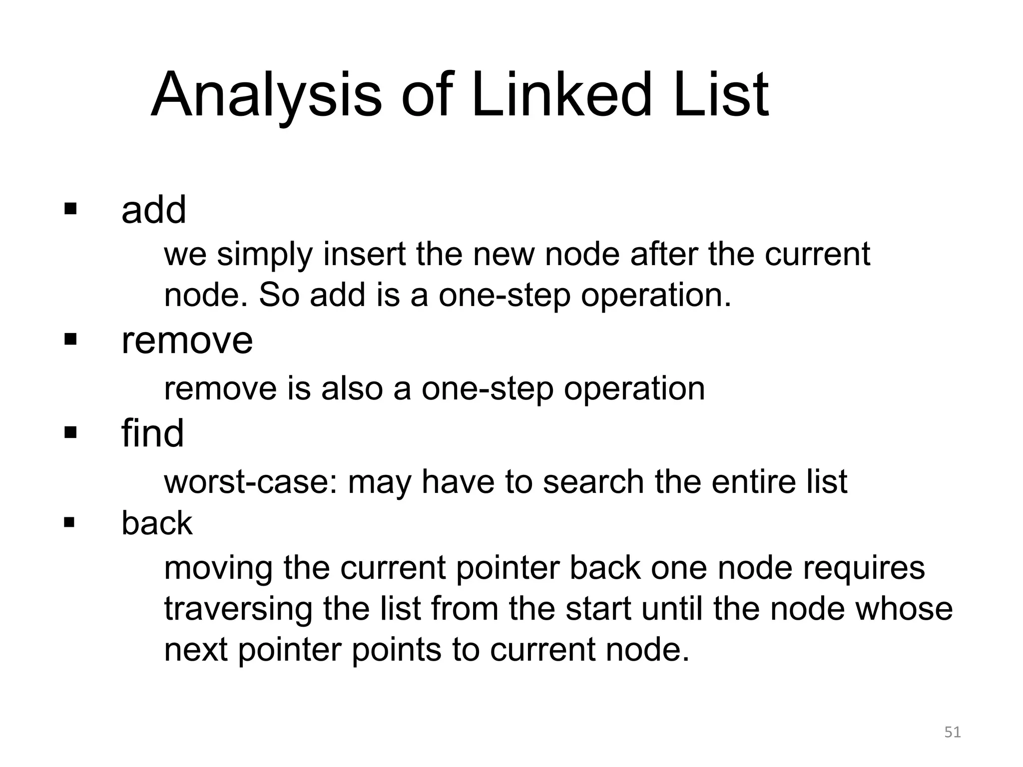 Analysis of Linked List
▪ add
• we simply insert the new node after the current
node. So add is a one-step operation.
▪ remove
▪ remove is also a one-step operation
▪ find
▪ worst-case: may have to search the entire list
▪ back
▪ moving the current pointer back one node requires
traversing the list from the start until the node whose
next pointer points to current node.
51
 