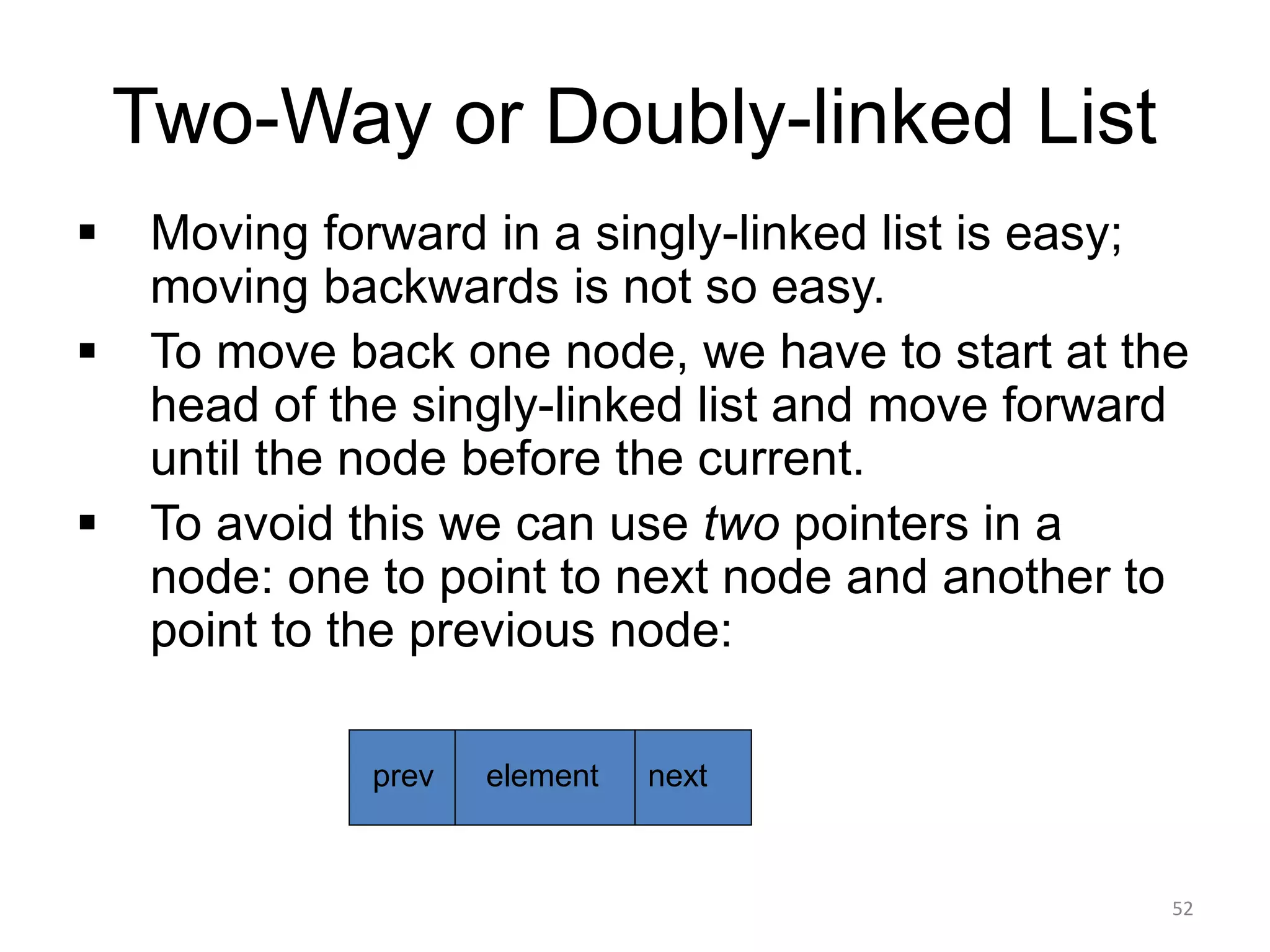 Two-Way or Doubly-linked List
▪ Moving forward in a singly-linked list is easy;
moving backwards is not so easy.
▪ To move back one node, we have to start at the
head of the singly-linked list and move forward
until the node before the current.
▪ To avoid this we can use two pointers in a
node: one to point to next node and another to
point to the previous node:
element next
prev
52
 