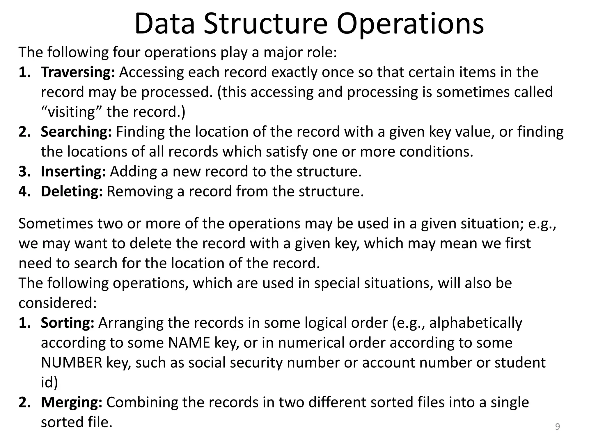 Data Structure Operations
9
The following four operations play a major role:
1. Traversing: Accessing each record exactly once so that certain items in the
record may be processed. (this accessing and processing is sometimes called
“visiting” the record.)
2. Searching: Finding the location of the record with a given key value, or finding
the locations of all records which satisfy one or more conditions.
3. Inserting: Adding a new record to the structure.
4. Deleting: Removing a record from the structure.
Sometimes two or more of the operations may be used in a given situation; e.g.,
we may want to delete the record with a given key, which may mean we first
need to search for the location of the record.
The following operations, which are used in special situations, will also be
considered:
1. Sorting: Arranging the records in some logical order (e.g., alphabetically
according to some NAME key, or in numerical order according to some
NUMBER key, such as social security number or account number or student
id)
2. Merging: Combining the records in two different sorted files into a single
sorted file.
 