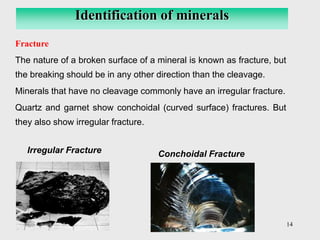 14
Fracture
The nature of a broken surface of a mineral is known as fracture, but
the breaking should be in any other direction than the cleavage.
Minerals that have no cleavage commonly have an irregular fracture.
Quartz and garnet show conchoidal (curved surface) fractures. But
they also show irregular fracture.
Identification of minerals
Irregular Fracture Conchoidal Fracture
 
