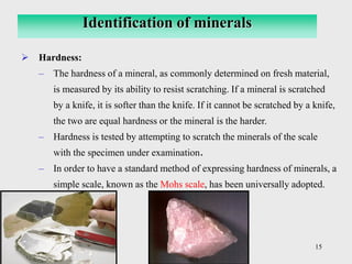 15
➢ Hardness:
– The hardness of a mineral, as commonly determined on fresh material,
is measured by its ability to resist scratching. If a mineral is scratched
by a knife, it is softer than the knife. If it cannot be scratched by a knife,
the two are equal hardness or the mineral is the harder.
– Hardness is tested by attempting to scratch the minerals of the scale
with the specimen under examination.
– In order to have a standard method of expressing hardness of minerals, a
simple scale, known as the Mohs scale, has been universally adopted.
Identification of minerals
 