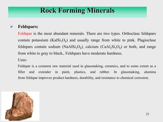 23
➢ Feldspars:
Feldspar is the most abundant minerals. There are two types. Orthoclase feldspars
contain potassium (KalSi3O8) and usually range from white to pink. Plagioclase
feldspars contain sodium (NaAlSi3O8), calcium (CaAl2Si2O8) or both, and range
from white to gray to black,. Feldspars have moderate hardness.
Uses:
Feldspar is a common raw material used in glassmaking, ceramics, and to some extent as a
filler and extender in paint, plastics, and rubber. In glassmaking, alumina
from feldspar improves product hardness, durability, and resistance to chemical corrosion.
Rock Forming Minerals
 