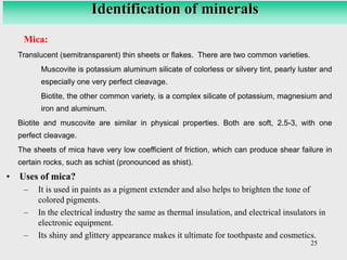 25
Mica:
Translucent (semitransparent) thin sheets or flakes. There are two common varieties.
Muscovite is potassium aluminum silicate of colorless or silvery tint, pearly luster and
especially one very perfect cleavage.
Biotite, the other common variety, is a complex silicate of potassium, magnesium and
iron and aluminum.
Biotite and muscovite are similar in physical properties. Both are soft, 2.5-3, with one
perfect cleavage.
The sheets of mica have very low coefficient of friction, which can produce shear failure in
certain rocks, such as schist (pronounced as shist).
• Uses of mica?
– It is used in paints as a pigment extender and also helps to brighten the tone of
colored pigments.
– In the electrical industry the same as thermal insulation, and electrical insulators in
electronic equipment.
– Its shiny and glittery appearance makes it ultimate for toothpaste and cosmetics.
Identification of minerals
 