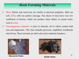 26
➢ Mica: Biotite and muscovite are similar in physical properties. Both are
soft, 2.5-3, with one perfect cleavage. The sheets of mica have very low
coefficient of friction, which can produce shear failure in certain rocks,
such as schist.
➢ Ferromagnesian minerals: A class of minerals, all of which contain both
iron and magnesium. This class includes pyroxene, amphibole, hornblende
and olivine. These minerals are dark color and a moderate hardness.
Rock Forming Minerals
Muscovite Flakes
Biotite Flakes
 