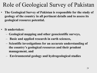 Role of Geological Survey of Pakistan
• The Geological Survey of Pakistan is responsible for the study of
geology of the country in all pertinent details and to assess its
geological resource potential.
• It undertakes:
– Geological mapping and other geoscientific surveys,
– Basic and applied research in earth sciences,
– Scientific investigations for an accurate understanding of
the country’s geological resources and their prudent
management, and
– Environmental geology and hydrogeological studies
29
 