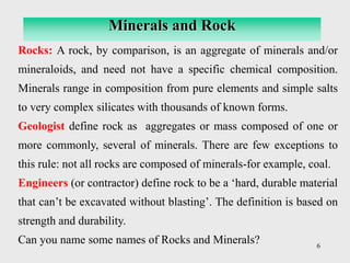 6
Rocks: A rock, by comparison, is an aggregate of minerals and/or
mineraloids, and need not have a specific chemical composition.
Minerals range in composition from pure elements and simple salts
to very complex silicates with thousands of known forms.
Geologist define rock as aggregates or mass composed of one or
more commonly, several of minerals. There are few exceptions to
this rule: not all rocks are composed of minerals-for example, coal.
Engineers (or contractor) define rock to be a ‘hard, durable material
that can’t be excavated without blasting’. The definition is based on
strength and durability.
Can you name some names of Rocks and Minerals?
Minerals and Rock
 