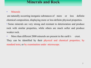 7
• Minerals
are naturally occurring inorganic substances of more or less definite
chemical composition, displaying more or less definite physical properties.
• Some minerals are very strong and resistant to deterioration and produce
rock with similar properties, while others are much softer and produce
weaker rock.
• More than different 2000 minerals are present in the earth’s crust.
They can be identified by their physical and chemical properties; by
standard tests; or by examination under microscope.
Minerals and Rock
 