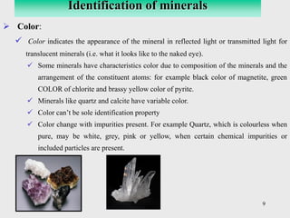 9
➢ Color:
✓ Color indicates the appearance of the mineral in reflected light or transmitted light for
translucent minerals (i.e. what it looks like to the naked eye).
✓ Some minerals have characteristics color due to composition of the minerals and the
arrangement of the constituent atoms: for example black color of magnetite, green
COLOR of chlorite and brassy yellow color of pyrite.
✓ Minerals like quartz and calcite have variable color.
✓ Color can’t be sole identification property
✓ Color change with impurities present. For example Quartz, which is colourless when
pure, may be white, grey, pink or yellow, when certain chemical impurities or
included particles are present.
Identification of minerals
 