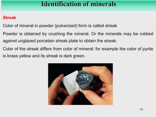 10
Identification of minerals
Streak
Color of mineral in powder (pulverized) form is called streak
Powder is obtained by crushing the mineral. Or the minerals may be rubbed
against unglazed porcelain streak plate to obtain the streak.
Color of the streak differs from color of mineral: for example the color of pyrite
is brass yellow and its streak is dark green.
 