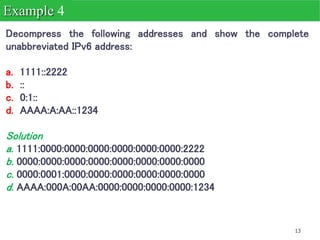 13
Decompress the following addresses and show the complete
unabbreviated IPv6 address:
a. 1111::2222
b. ::
c. 0:1::
d. AAAA:A:AA::1234
Solution
a. 1111:0000:0000:0000:0000:0000:0000:2222
b. 0000:0000:0000:0000:0000:0000:0000:0000
c. 0000:0001:0000:0000:0000:0000:0000:0000
d. AAAA:000A:00AA:0000:0000:0000:0000:1234
Example 4
 