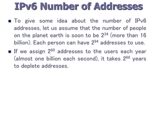 IPv6 Number of Addresses
 To give some idea about the number of IPv6
addresses, let us assume that the number of people
on the planet earth is soon to be 234 (more than 16
billion). Each person can have 294 addresses to use.
 If we assign 260 addresses to the users each year
(almost one billion each second), it takes 268 years
to deplete addresses.
 