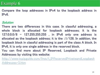 19
Compare the loop addresses in IPv4 to the loopback address in
IPv6.
Solution
There are two differences in this case. In classful addressing, a
whole block is allocated for loopback addresses; it is the
127.0.0.0/8 - 127.255.255.255 , in IPv6 only one address is
allocated as the loopback address; it is the ::1/128. In addition, the
loopback block in classful addressing is part of the class A block. In
IPv6, it is only one single address in the reserved block.
You can find more about IP Reserved, Loopback and Private
Addresses by visiting this website:
http://www.tcpipguide.com/free/t_IPReservedPrivateandLoopback
Addresses-3.htm
Example 6
 