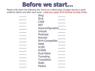 Before we start…
_____ IPng _____
_____ IPv6 _____
_____ CIDR _____
_____ NAT _____
_____ Autoconfiguration_____
_____ Unicast _____
_____ Multicast _____
_____ Anycast _____
_____ IPv4-Compatible _____
_____ IANA _____
_____ VLSM _____
_____ ICANN _____
_____ Dual-Stack _____
_____ Tunneling _____
_____ Translation _____
_____ Node _____
_____ Packet _____
Please write down the following Key Terms on a blank piece of paper leaving a small
underline before and after each word. Label your paper IPv6 Pre/Post Concept Check.
 