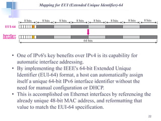 22
Mapping for EUI (Extended Unique Identifier)-64
• One of IPv6's key benefits over IPv4 is its capability for
automatic interface addressing.
• By implementing the IEEE's 64-bit Extended Unique
Identifier (EUI-64) format, a host can automatically assign
itself a unique 64-bit IPv6 interface identifier without the
need for manual configuration or DHCP.
• This is accomplished on Ethernet interfaces by referencing the
already unique 48-bit MAC address, and reformatting that
value to match the EUI-64 specification.
 