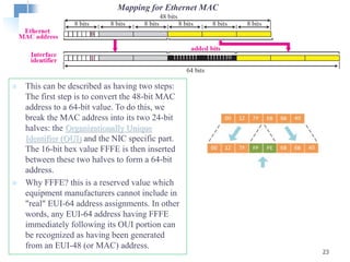  This can be described as having two steps:
The first step is to convert the 48-bit MAC
address to a 64-bit value. To do this, we
break the MAC address into its two 24-bit
halves: the Organizationally Unique
Identifier (OUI) and the NIC specific part.
The 16-bit hex value FFFE is then inserted
between these two halves to form a 64-bit
address.
 Why FFFE? this is a reserved value which
equipment manufacturers cannot include in
"real" EUI-64 address assignments. In other
words, any EUI-64 address having FFFE
immediately following its OUI portion can
be recognized as having been generated
from an EUI-48 (or MAC) address.
23
Mapping for Ethernet MAC
 