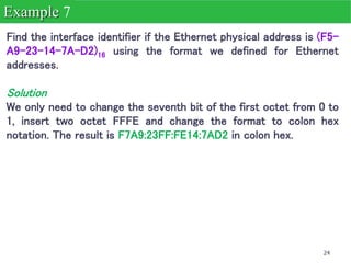 24
Find the interface identifier if the Ethernet physical address is (F5-
A9-23-14-7A-D2)16 using the format we defined for Ethernet
addresses.
Solution
We only need to change the seventh bit of the first octet from 0 to
1, insert two octet FFFE and change the format to colon hex
notation. The result is F7A9:23FF:FE14:7AD2 in colon hex.
Example 7
 
