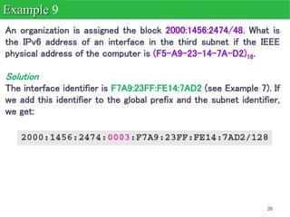26
An organization is assigned the block 2000:1456:2474/48. What is
the IPv6 address of an interface in the third subnet if the IEEE
physical address of the computer is (F5-A9-23-14-7A-D2)16.
Solution
The interface identifier is F7A9:23FF:FE14:7AD2 (see Example 7). If
we add this identifier to the global prefix and the subnet identifier,
we get:
Example 9
 