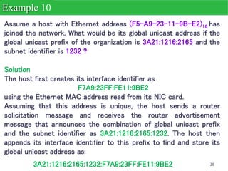 28
Assume a host with Ethernet address (F5-A9-23-11-9B-E2)16 has
joined the network. What would be its global unicast address if the
global unicast prefix of the organization is 3A21:1216:2165 and the
subnet identifier is 1232 ?
Solution
The host first creates its interface identifier as
F7A9:23FF:FE11:9BE2
using the Ethernet MAC address read from its NIC card.
Assuming that this address is unique, the host sends a router
solicitation message and receives the router advertisement
message that announces the combination of global unicast prefix
and the subnet identifier as 3A21:1216:2165:1232. The host then
appends its interface identifier to this prefix to find and store its
global unicast address as:
Example 10
3A21:1216:2165:1232:F7A9:23FF:FE11:9BE2
 