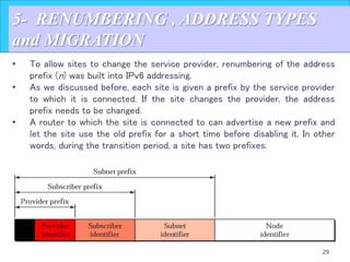 29
5- RENUMBERING , ADDRESS TYPES
and MIGRATION
• To allow sites to change the service provider, renumbering of the address
prefix (n) was built into IPv6 addressing.
• As we discussed before, each site is given a prefix by the service provider
to which it is connected. If the site changes the provider, the address
prefix needs to be changed.
• A router to which the site is connected to can advertise a new prefix and
let the site use the old prefix for a short time before disabling it. In other
words, during the transition period, a site has two prefixes.
 