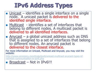 IPv6 Address Types
 Unicast – identifies a single interface on a single
node. A unicast packet is delivered to the
identified single interface.
 Multicast - identifies a set of interfaces that
belong to different nodes. A multicast packet is
delivered to all identified interfaces.
 Anycast – a global unicast address such as DNS
that is assigned to a set of interfaces that belong
to different nodes. An anycast packet is
delivered to the closest interface.
For more information on Unicast, Multicast and Anycast, you may visit the
website:
http://www.omnisecu.com/tcpip/ipv6/unicast-multicast-anycast-types-of-
network-communication-in-ipv6.php
 Broadcast – Not in IPv6!!!
 