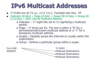 IPv6 Multicast Addresses
 1st 8 bits are all 1’s i.e., 1111 1111; Translate into Hex: FF
 Indicator (8 bits) + Flags (4 bits) + Scope ID (4 bits) + Group ID
(112 bits) = IPv6 128 bit Multicast Address
 Indicator – 1st eight bits set to 1’s signifying a multicast
packet.
 Flags – 1st three are 0’s. The last is either a “0” for a
permanent/well known multicast address or a “1” for a
temporary multicast address.
 Scopes – Globally across the Internet or Locally within the
organization
 Group – Defines a particular group within a scope.
From ONE: To MANY:
SOURCE Multicast Destinations
Multicast Destinations
Multicast Destinations
 