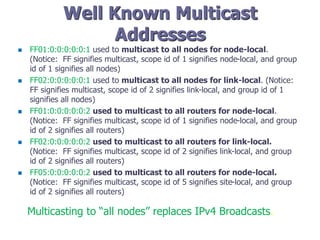 Well Known Multicast
Addresses
 FF01:0:0:0:0:0:1 used to multicast to all nodes for node-local.
(Notice: FF signifies multicast, scope id of 1 signifies node-local, and group
id of 1 signifies all nodes)
 FF02:0:0:0:0:0:1 used to multicast to all nodes for link-local. (Notice:
FF signifies multicast, scope id of 2 signifies link-local, and group id of 1
signifies all nodes)
 FF01:0:0:0:0:0:2 used to multicast to all routers for node-local.
(Notice: FF signifies multicast, scope id of 1 signifies node-local, and group
id of 2 signifies all routers)
 FF02:0:0:0:0:0:2 used to multicast to all routers for link-local.
(Notice: FF signifies multicast, scope id of 2 signifies link-local, and group
id of 2 signifies all routers)
 FF05:0:0:0:0:0:2 used to multicast to all routers for node-local.
(Notice: FF signifies multicast, scope id of 5 signifies site-local, and group
id of 2 signifies all routers)
Multicasting to “all nodes” replaces IPv4 Broadcasts.
 
