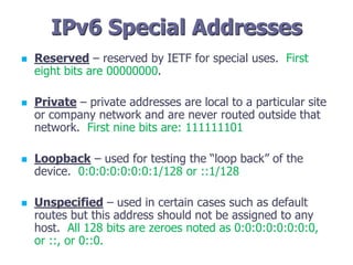 IPv6 Special Addresses
 Reserved – reserved by IETF for special uses. First
eight bits are 00000000.
 Private – private addresses are local to a particular site
or company network and are never routed outside that
network. First nine bits are: 111111101
 Loopback – used for testing the “loop back” of the
device. 0:0:0:0:0:0:0:1/128 or ::1/128
 Unspecified – used in certain cases such as default
routes but this address should not be assigned to any
host. All 128 bits are zeroes noted as 0:0:0:0:0:0:0:0,
or ::, or 0::0.
 