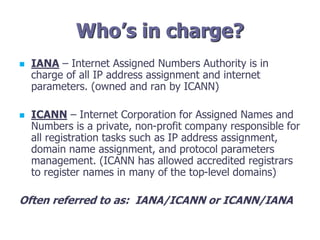 Who’s in charge?
 IANA – Internet Assigned Numbers Authority is in
charge of all IP address assignment and internet
parameters. (owned and ran by ICANN)
 ICANN – Internet Corporation for Assigned Names and
Numbers is a private, non-profit company responsible for
all registration tasks such as IP address assignment,
domain name assignment, and protocol parameters
management. (ICANN has allowed accredited registrars
to register names in many of the top-level domains)
Often referred to as: IANA/ICANN or ICANN/IANA
 