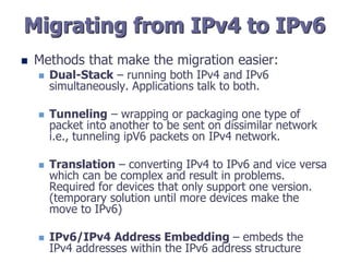 Migrating from IPv4 to IPv6
 Methods that make the migration easier:
 Dual-Stack – running both IPv4 and IPv6
simultaneously. Applications talk to both.
 Tunneling – wrapping or packaging one type of
packet into another to be sent on dissimilar network
i.e., tunneling ipV6 packets on IPv4 network.
 Translation – converting IPv4 to IPv6 and vice versa
which can be complex and result in problems.
Required for devices that only support one version.
(temporary solution until more devices make the
move to IPv6)
 IPv6/IPv4 Address Embedding – embeds the
IPv4 addresses within the IPv6 address structure
 