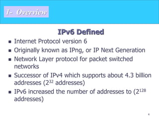 4
1- Overview
IPv6 Defined
 Internet Protocol version 6
 Originally known as IPng, or IP Next Generation
 Network Layer protocol for packet switched
networks
 Successor of IPv4 which supports about 4.3 billion
addresses (232 addresses)
 IPv6 increased the number of addresses to (2128
addresses)
 