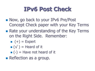 IPv6 Post Check
 Now, go back to your IPv6 Pre/Post
Concept Check paper with your Key Terms
 Rate your understanding of the Key Terms
on the Right Side. Remember:
 (+) = Expert
 (√ ) = Heard of it
 (-) = Have not heard of it
 Reflection as a group.
 
