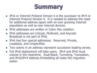 Summary
 IPv6 or Internet Protocol Version 6 is the successor to IPv4 or
Internet Protocol Version 4. It is needed to address the need
for additional address space with an ever growing Internet
population as well as new internet devices.
 IPv6 addresses are written in Colon Hex notation.
 IPv6 addresses are Unicast, Multicast, and Anycast.
Broadcast is not part of IPv6.
 IPv6 has four special addresses: Reserved, Private,
Loopback, and Unspecified.
 Two colons in an address represent successive leading zeroes.
 Full IPv6 deployment will take years. IPv4 and IPv6 must
coexist in the meantime. Dual-Stack, Tunneling, Translation,
and IPv6/IPv4 Address Embedding all make the migration
easier.
 