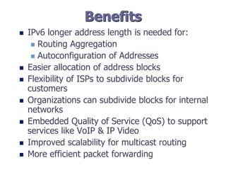 Benefits
 IPv6 longer address length is needed for:
 Routing Aggregation
 Autoconfiguration of Addresses
 Easier allocation of address blocks
 Flexibility of ISPs to subdivide blocks for
customers
 Organizations can subdivide blocks for internal
networks
 Embedded Quality of Service (QoS) to support
services like VoIP & IP Video
 Improved scalability for multicast routing
 More efficient packet forwarding
 
