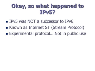 Okay, so what happened to
IPv5?
 IPv5 was NOT a successor to IPv6
 Known as Internet ST (Stream Protocol)
 Experimental protocol….Not in public use
 