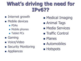 What’s driving the need for
IPv6??
 Internet growth
 Mobile devices
 PDAs
 Mobile phones
 Tablet PCs
 Gaming
 Voice/Video
 Security Monitoring
 Appliances
 Medical Imaging
 Animal Tags
 Media Services
 Traffic Control
 Planes
 Automobiles
 Hotspots
 